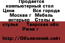 Продается компьютерный стол › Цена ­ 2 000 - Все города, Москва г. Мебель, интерьер » Столы и стулья   . Тверская обл.,Ржев г.